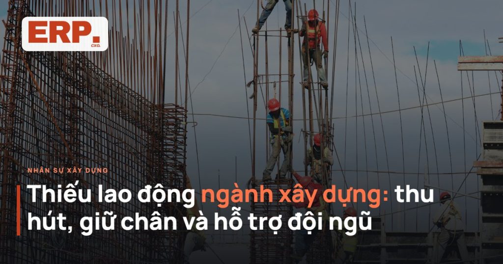 Thiếu lao động ngành xây dựng - cách thu hút, giữ chân và hỗ trợ đội ngũ