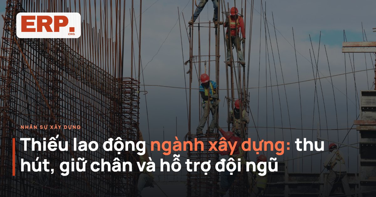 Thiếu lao động ngành xây dựng - cách thu hút, giữ chân và hỗ trợ đội ngũ